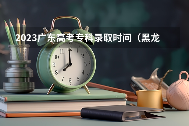 2023广东高考专科录取时间（黑龙江高考专科录取时间）