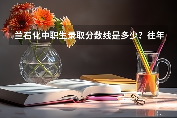 兰石化中职生录取分数线是多少？往年录取的中职生有多少？