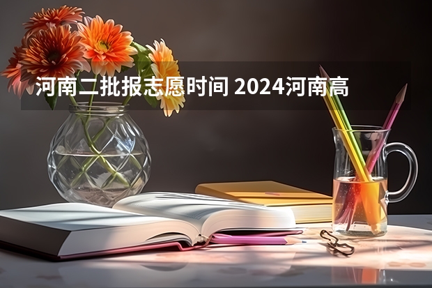 河南二批报志愿时间 2024河南高考本科二批志愿填报时间公布