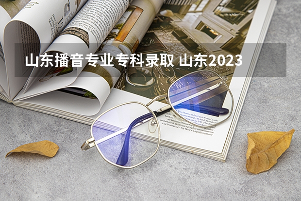 山东播音专业专科录取 山东2023专科分数线