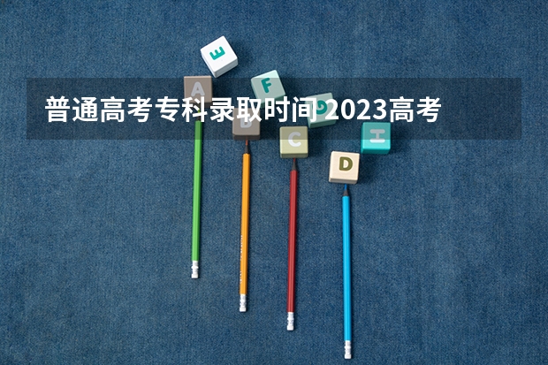 普通高考专科录取时间 2023高考专科志愿录取时间