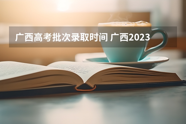 广西高考批次录取时间 广西2023高职高专录取时间