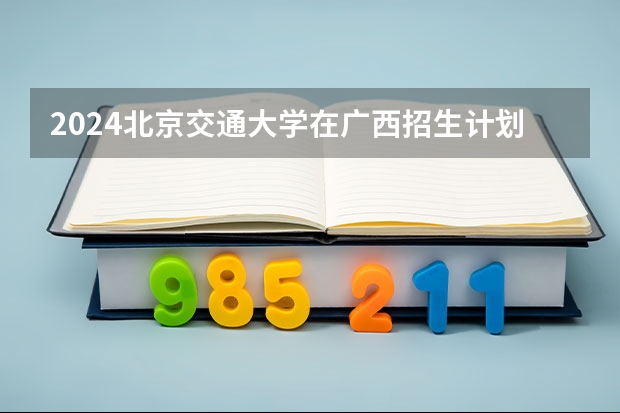 2024北京交通大学在广西招生计划详解