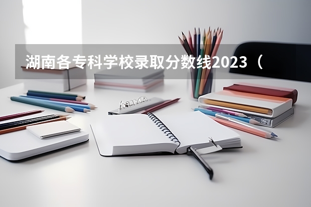 湖南各专科学校录取分数线2023（湖南省专科学校录取分数线排名）