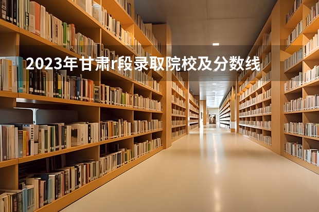 2023年甘肃r段录取院校及分数线（甘肃省二批本科投档线）