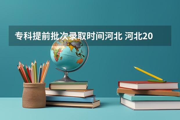 专科提前批次录取时间河北 河北2023专科学校录取时间表