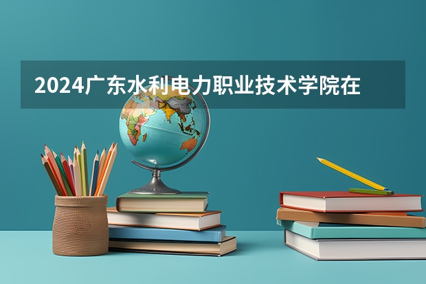 2024广东水利电力职业技术学院在贵州招生计划详解