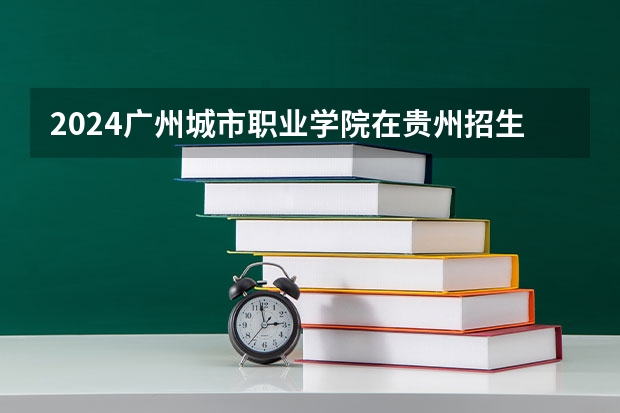 2024广州城市职业学院在贵州招生计划详解