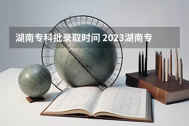 湖南专科批录取时间 2023湖南专科学校录取时间