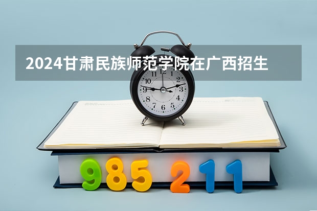 2024甘肃民族师范学院在广西招生计划详解