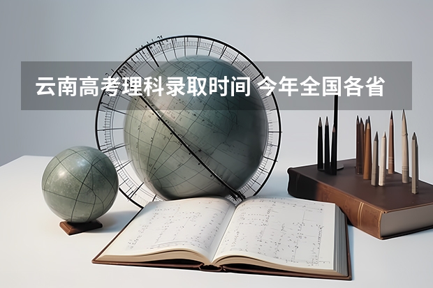 云南高考理科录取时间 今年全国各省的高考志愿填报时间是几号？