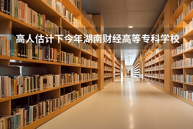 高人估计下今年湖南财经高等专科学校的录取分数线？ 湖南财经学院的分数线有无过降分