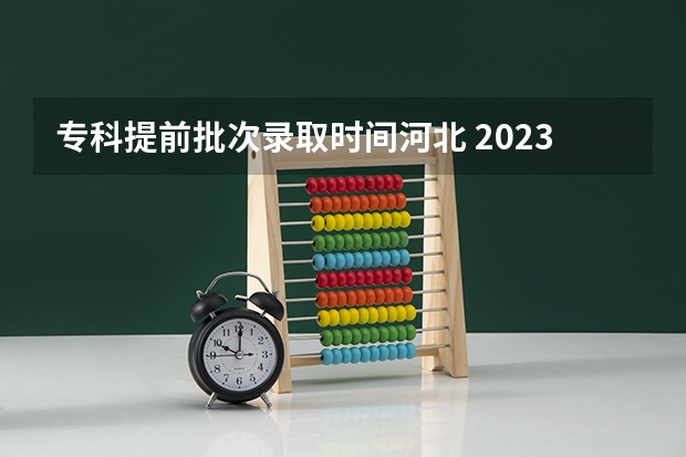 专科提前批次录取时间河北 2023河北专科录取时间