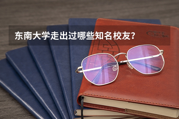 东南大学走出过哪些知名校友？