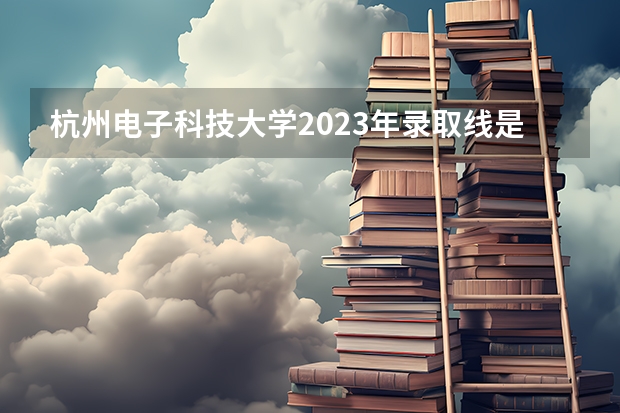 杭州电子科技大学2023年录取线是怎样的？ 2023杭州电子科技大学录取线