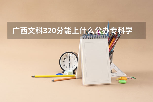 广西文科320分能上什么公办专科学校？