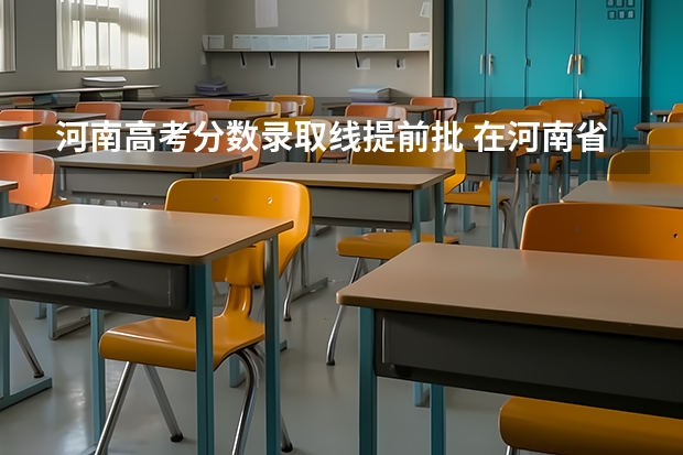 河南高考分数录取线提前批 在河南省高考排6000名可以报啥提前批啊？