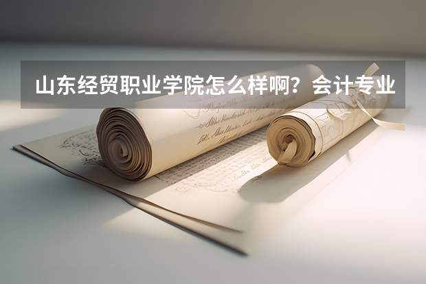 山东经贸职业学院怎么样啊？会计专业的录取分数线是多少？