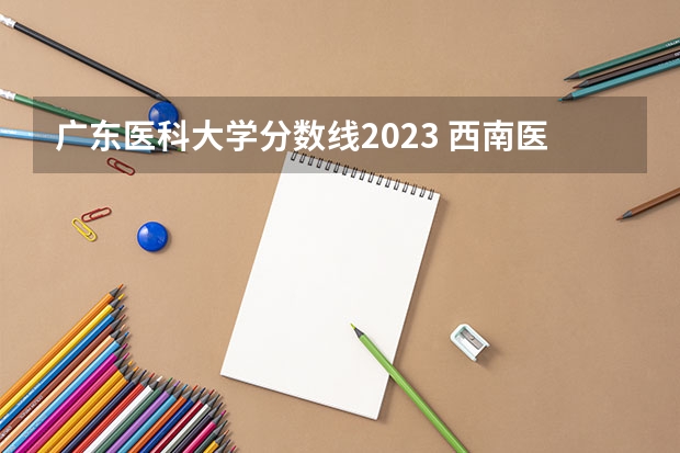 广东医科大学分数线2023 西南医科大学2023年本科录取分数线