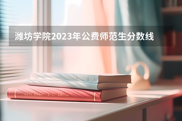 潍坊学院2023年公费师范生分数线 潍坊学院二本分数线