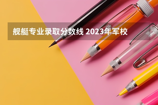 舰艇专业录取分数线 2023年军校录取分数线