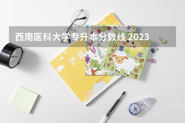 西南医科大学专升本分数线 2023西南医科大学录取分数线