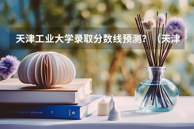 天津工业大学录取分数线预测？（天津工业大学录取分数线）