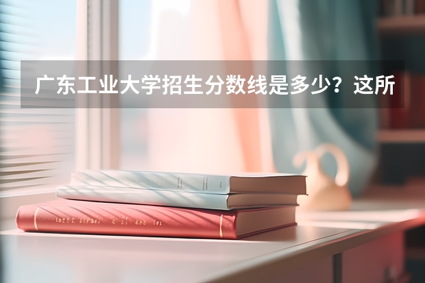 广东工业大学招生分数线是多少？这所学校的实力强吗？