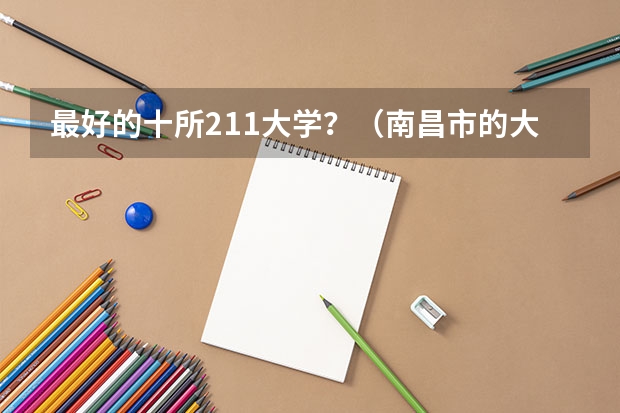 最好的十所211大学？（南昌市的大学排名一览表,附前三名录取分数线）