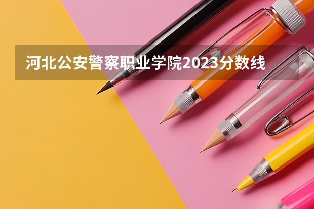 河北公安警察职业学院2023分数线 警官学院本科录取分数线2023年