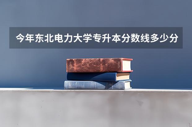 今年东北电力大学专升本分数线多少分？