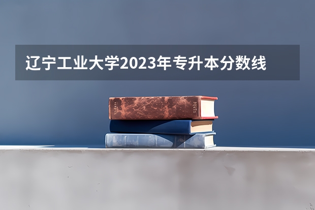 辽宁工业大学2023年专升本分数线 辽宁工业大学录取分数线