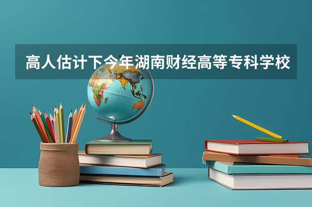 高人估计下今年湖南财经高等专科学校的录取分数线？（湖南财经学院的分数线有无过降分）