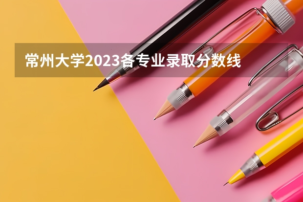 常州大学2023各专业录取分数线 常州工学院2023录取线