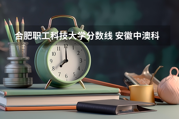 合肥职工科技大学分数线 安徽中澳科技职业学院分数线