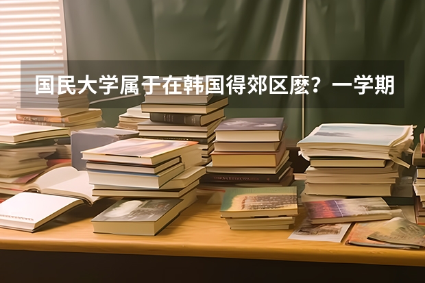 国民大学属于在韩国得郊区麽？一学期得费用多少？附近得打工机会多麽？