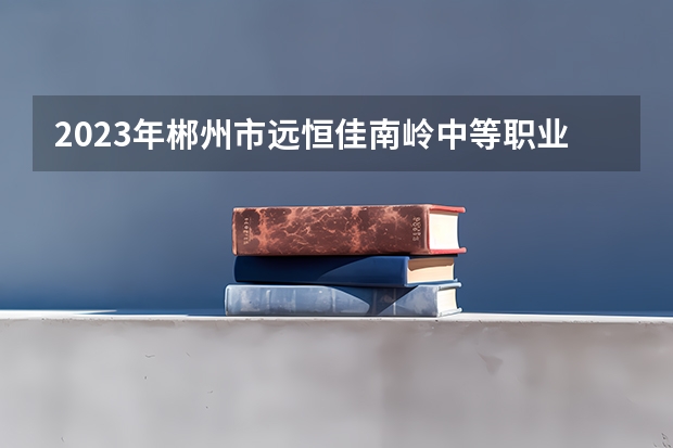 2023年郴州市远恒佳南岭中等职业学校招生简章收费标准师资怎么样