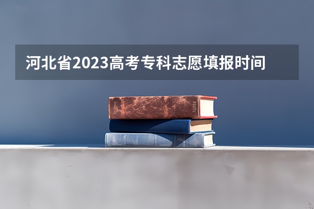 河北省2023高考专科志愿填报时间（河北省2023志愿填报时间表）