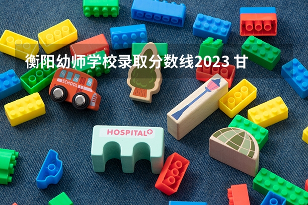 衡阳幼师学校录取分数线2023 甘肃省普通高等学校招生工作规定的录取