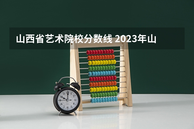 山西省艺术院校分数线 2023年山西本科分数线