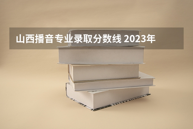 山西播音专业录取分数线 2023年山西本科分数线