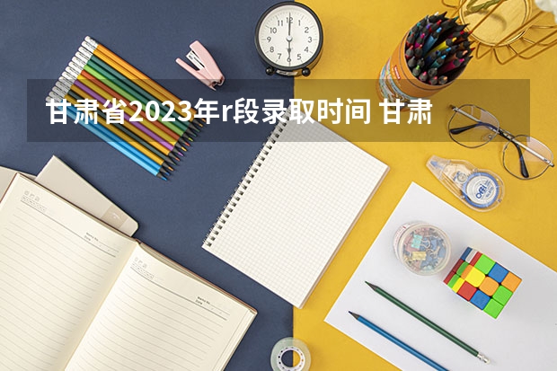 甘肃省2023年r段录取时间 甘肃高考专科r段录取时间