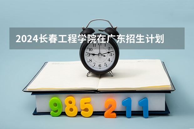 2024长春工程学院在广东招生计划详解