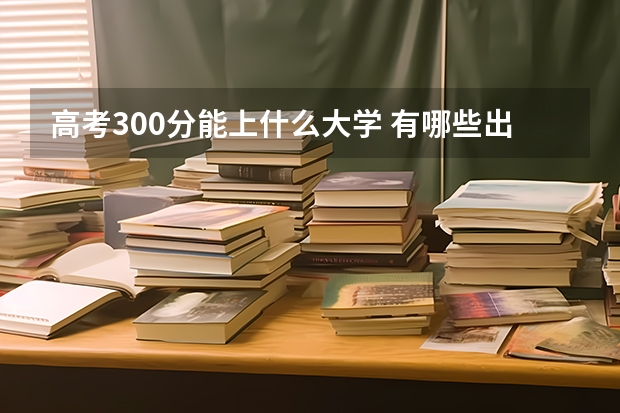 高考300分能上什么大学 有哪些出路