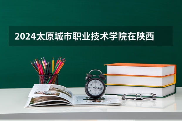 2024太原城市职业技术学院在陕西招生计划详解