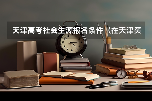 天津高考社会生源报名条件（在天津买房落户之后能不能让我的孩子在外地上高中来天津参加高考？）