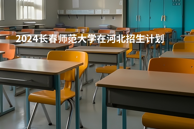 2024长春师范大学在河北招生计划详解