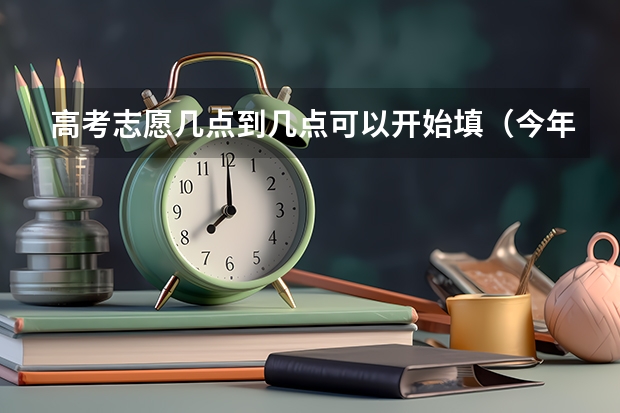 高考志愿几点到几点可以开始填（今年高考志愿填报时间）