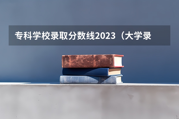 专科学校录取分数线2023（大学录取分数线一览表全国）