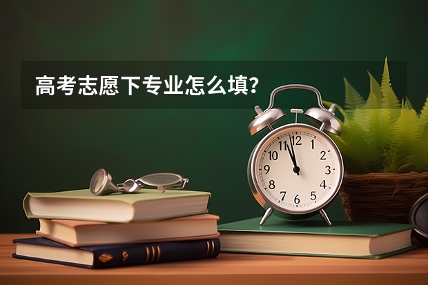 高考志愿下专业怎么填？